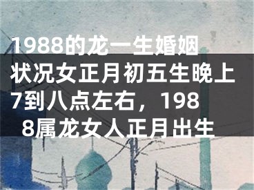 1988的龙一生婚姻状况女正月初五生晚上7到八点左右，1988属龙女人正月出生