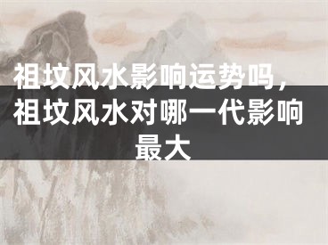 祖坟风水影响运势吗，祖坟风水对哪一代影响最大