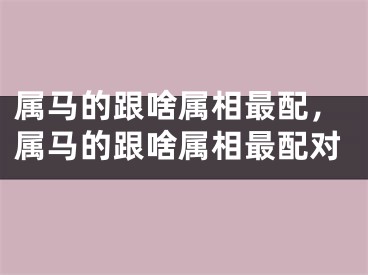 属马的跟啥属相最配，属马的跟啥属相最配对