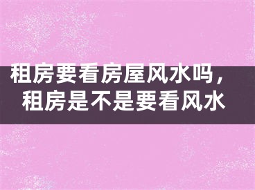 租房要看房屋风水吗，租房是不是要看风水