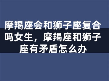 摩羯座会和狮子座复合吗女生,摩羯座和狮子座有矛盾怎么办