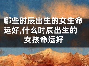 哪些时辰出生的女生命运好,什么时辰出生的女孩命运好
