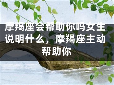 摩羯座会帮助你吗女生说明什么，摩羯座主动帮助你