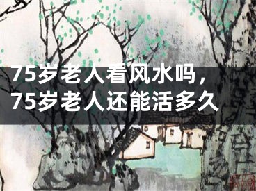 75岁老人看风水吗，75岁老人还能活多久