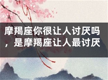 摩羯座你很让人讨厌吗,是摩羯座让人最讨厌