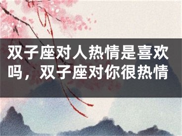 双子座对人热情是喜欢吗，双子座对你很热情
