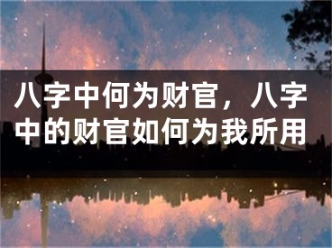 八字中何为财官，八字中的财官如何为我所用