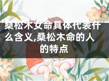 桑松木女命具体代表什么含义,桑松木命的人的特点