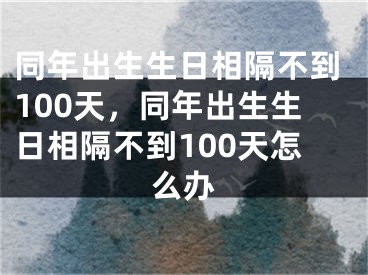 同年出生生日相隔不到100天，同年出生生日相隔不到100天怎么办