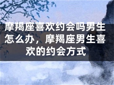 摩羯座喜欢约会吗男生怎么办，摩羯座男生喜欢的约会方式