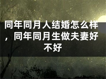 同年同月人结婚怎么样，同年同月生做夫妻好不好