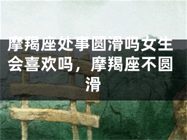 摩羯座处事圆滑吗女生会喜欢吗,摩羯座不圆滑