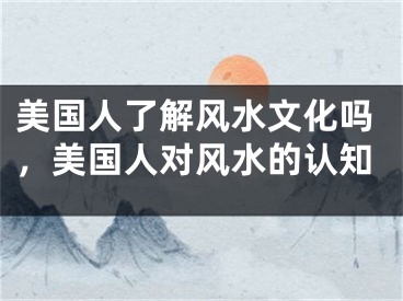 美国人了解风水文化吗,美国人对风水的认知
