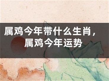 属鸡今年带什么生肖,属鸡今年运势