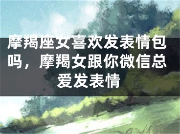 摩羯座女喜欢发表情包吗,摩羯女跟你微信总爱发表情