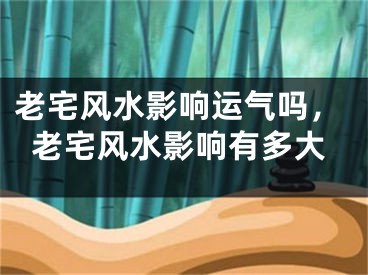 老宅风水影响运气吗,老宅风水影响有多大