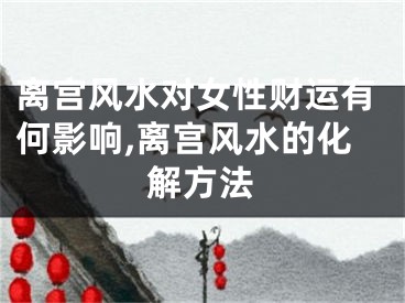 离宫风水对女性财运有何影响,离宫风水的化解方法