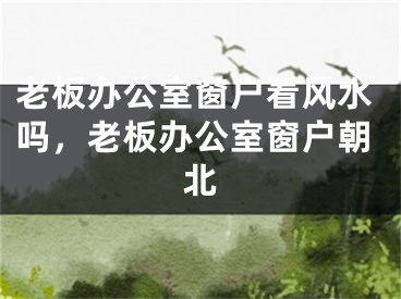 老板办公室窗户看风水吗,老板办公室窗户朝北