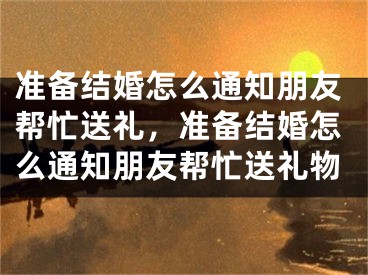 准备结婚怎么通知朋友帮忙送礼，准备结婚怎么通知朋友帮忙送礼物