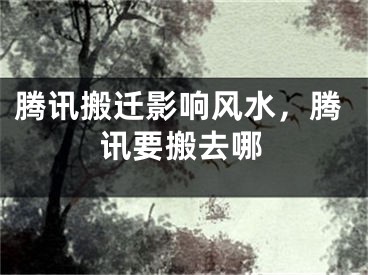 腾讯搬迁影响风水,腾讯要搬去哪