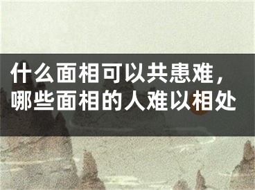 什么面相可以共患难，哪些面相的人难以相处