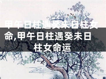 甲午日柱遇癸未日柱女命,甲午日柱遇癸未日柱女命运