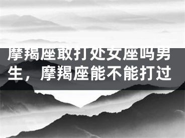 摩羯座敢打处女座吗男生,摩羯座能不能打过