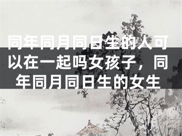 同年同月同日生的人可以在一起吗女孩子，同年同月同日生的女生
