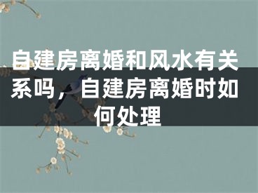 自建房离婚和风水有关系吗,自建房离婚时如何处理