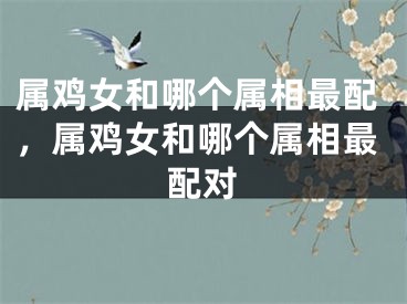 属鸡女和哪个属相最配,属鸡女和哪个属相最配对