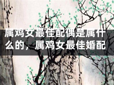 属鸡女最佳配偶是属什么的,属鸡女最佳婚配