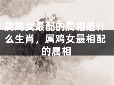 属鸡女最配的属相是什么生肖,属鸡女最相配的属相
