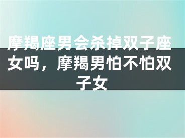 摩羯座男会杀掉双子座女吗,摩羯男怕不怕双子女