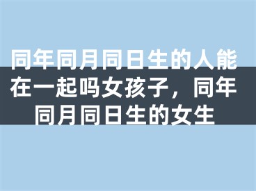 同年同月同日生的人能在一起吗女孩子，同年同月同日生的女生