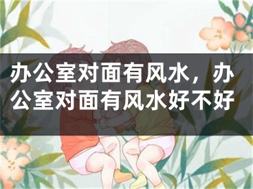 办公室对面有风水，办公室对面有风水好不好