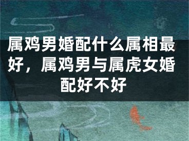 属鸡男婚配什么属相最好，属鸡男与属虎女婚配好不好