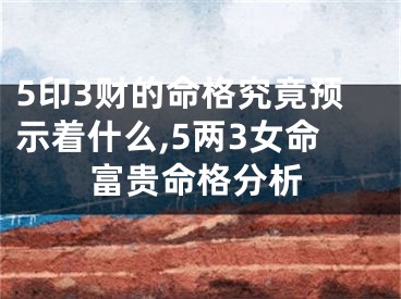 5印3财的命格究竟预示着什么,5两3女命富贵命格分析