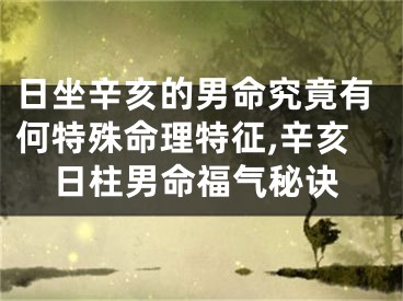 日坐辛亥的男命究竟有何特殊命理特征,辛亥日柱男命福气秘诀