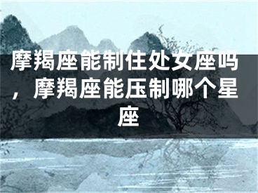 摩羯座能制住处女座吗，摩羯座能压制哪个星座