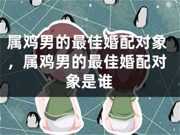 属鸡男的最佳婚配对象,属鸡男的最佳婚配对象是谁