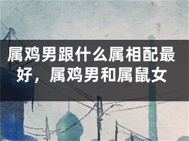 属鸡男跟什么属相配最好,属鸡男和属鼠女