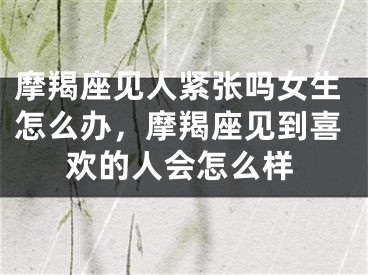 摩羯座见人紧张吗女生怎么办,摩羯座见到喜欢的人会怎么样