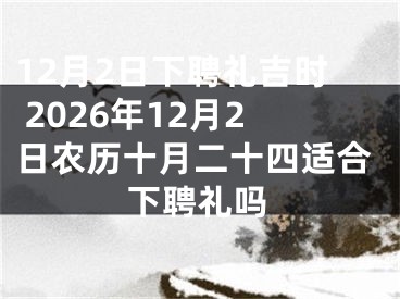 12月2日下聘礼吉时 2026年12月2日农历十月二十四适合下聘礼吗