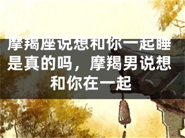 摩羯座说想和你一起睡是真的吗,摩羯男说想和你在一起