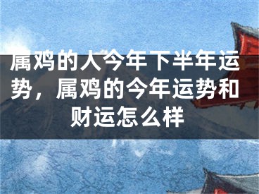属鸡的人今年下半年运势,属鸡的今年运势和财运怎么样