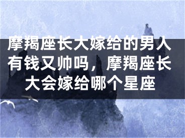 摩羯座长大嫁给的男人有钱又帅吗,摩羯座长大会嫁给哪个星座