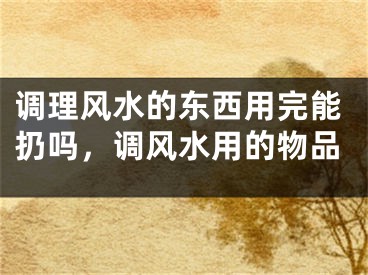 调理风水的东西用完能扔吗,调风水用的物品