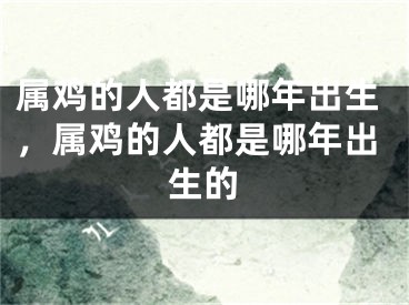 属鸡的人都是哪年出生,属鸡的人都是哪年出生的