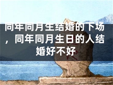 同年同月生结婚的下场，同年同月生日的人结婚好不好