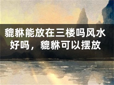貔貅能放在三楼吗风水好吗,貔貅可以摆放